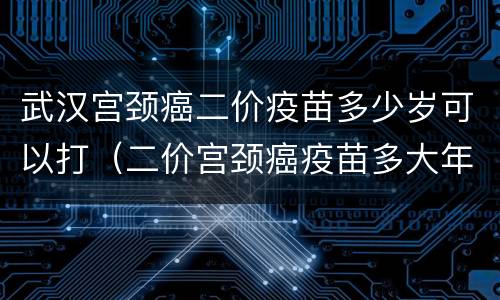 武汉宫颈癌二价疫苗多少岁可以打（二价宫颈癌疫苗多大年龄可以打）