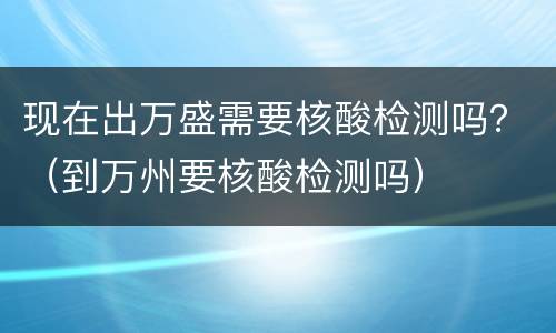 现在出万盛需要核酸检测吗？（到万州要核酸检测吗）