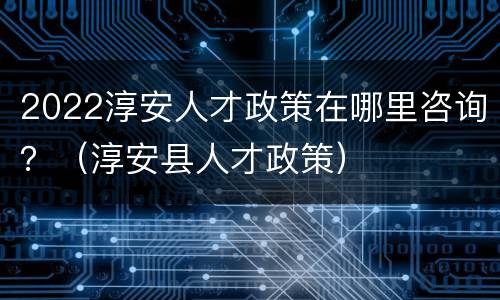 2022淳安人才政策在哪里咨询？（淳安县人才政策）