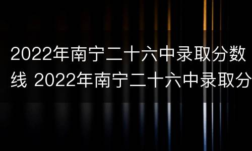 2022年南宁二十六中录取分数线 2022年南宁二十六中录取分数线高吗