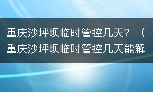 重庆沙坪坝临时管控几天？（重庆沙坪坝临时管控几天能解封）