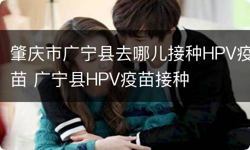 肇庆市广宁县去哪儿接种HPV疫苗 广宁县HPV疫苗接种