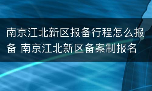 南京江北新区报备行程怎么报备 南京江北新区备案制报名