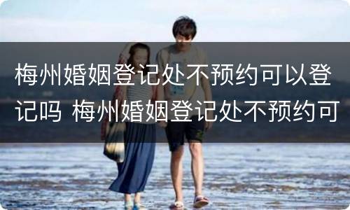 梅州婚姻登记处不预约可以登记吗 梅州婚姻登记处不预约可以登记吗多少钱