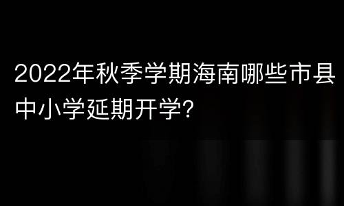 2022年秋季学期海南哪些市县中小学延期开学？