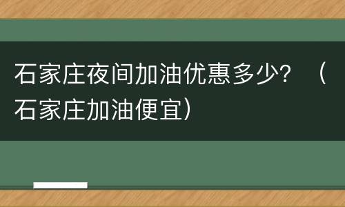 石家庄夜间加油优惠多少？（石家庄加油便宜）