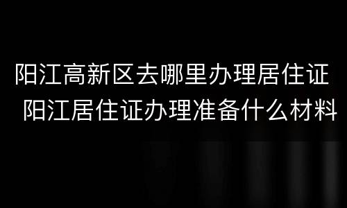 阳江高新区去哪里办理居住证 阳江居住证办理准备什么材料