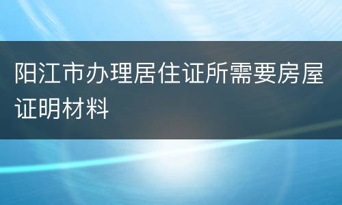 阳江市办理居住证所需要房屋证明材料