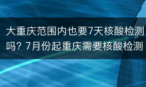 大重庆范围内也要7天核酸检测吗? 7月份起重庆需要核酸检测吗