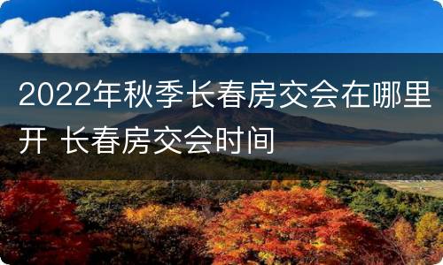2022年秋季长春房交会在哪里开 长春房交会时间