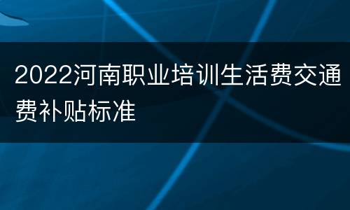 2022河南职业培训生活费交通费补贴标准