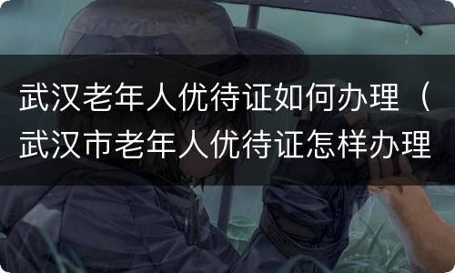 武汉老年人优待证如何办理（武汉市老年人优待证怎样办理）
