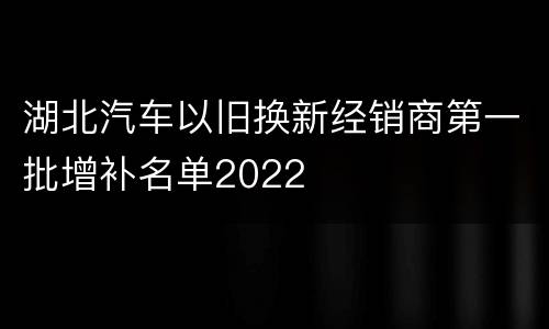湖北汽车以旧换新经销商第一批增补名单2022