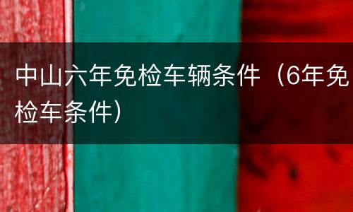 中山六年免检车辆条件（6年免检车条件）