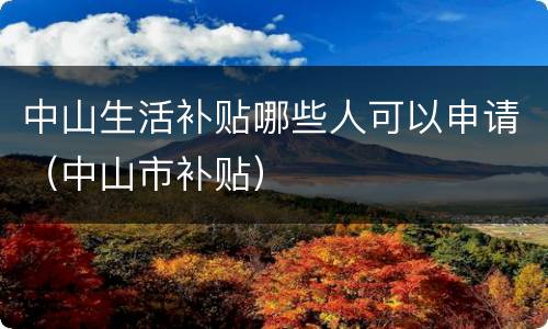 中山生活补贴哪些人可以申请（中山市补贴）