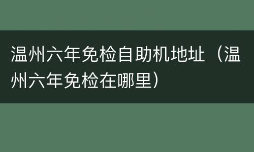 温州六年免检自助机地址（温州六年免检在哪里）