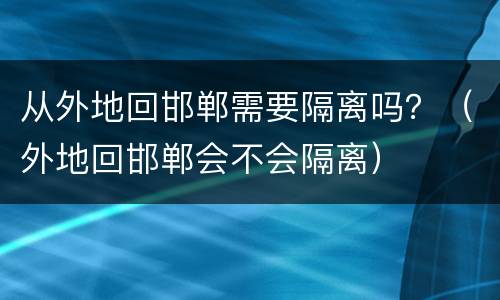 从外地回邯郸需要隔离吗？（外地回邯郸会不会隔离）