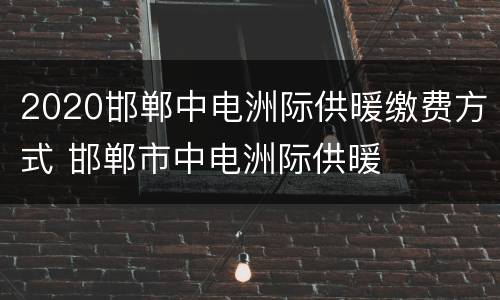 2020邯郸中电洲际供暖缴费方式 邯郸市中电洲际供暖