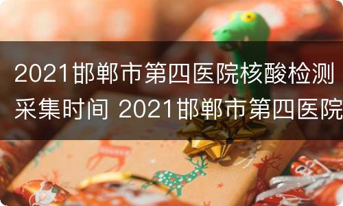 2021邯郸市第四医院核酸检测采集时间 2021邯郸市第四医院核酸检测采集时间查询