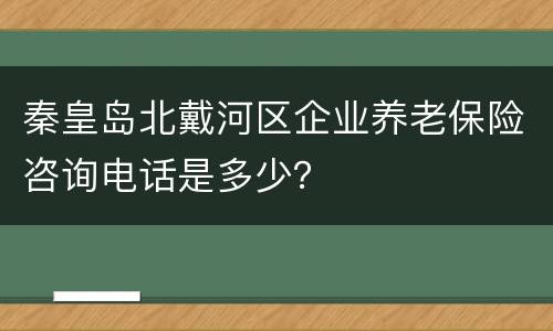 秦皇岛北戴河区企业养老保险咨询电话是多少？