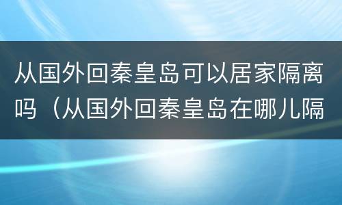 从国外回秦皇岛可以居家隔离吗（从国外回秦皇岛在哪儿隔离）