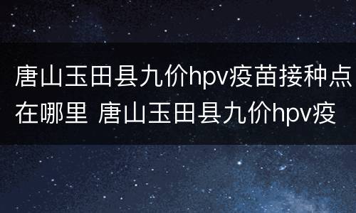 唐山玉田县九价hpv疫苗接种点在哪里 唐山玉田县九价hpv疫苗接种点在哪里查询