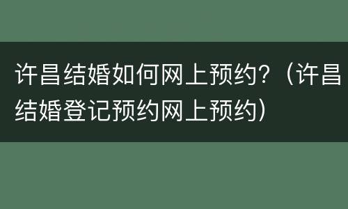 许昌结婚如何网上预约?（许昌结婚登记预约网上预约）