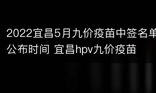 2022宜昌5月九价疫苗中签名单公布时间 宜昌hpv九价疫苗