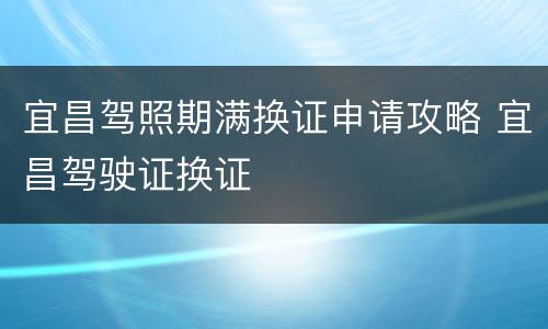 宜昌驾照期满换证申请攻略 宜昌驾驶证换证