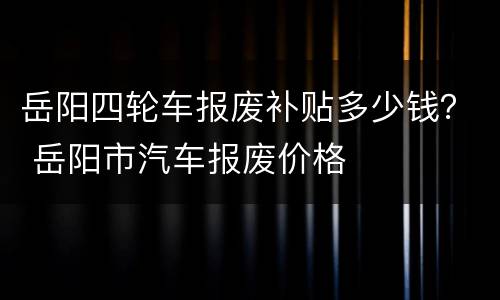 岳阳四轮车报废补贴多少钱？ 岳阳市汽车报废价格
