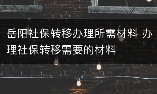 岳阳社保转移办理所需材料 办理社保转移需要的材料