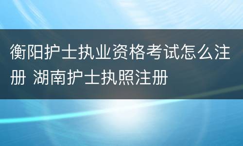 衡阳护士执业资格考试怎么注册 湖南护士执照注册