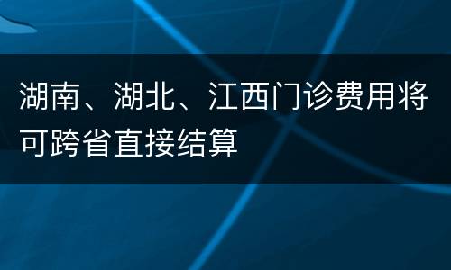 湖南、湖北、江西门诊费用将可跨省直接结算