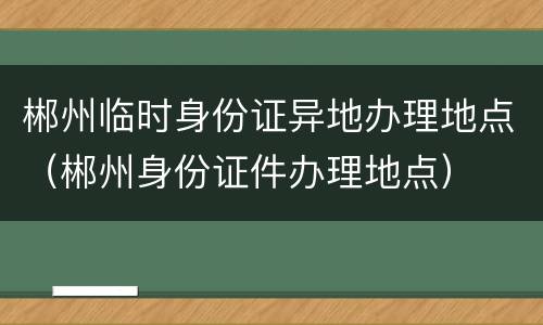 郴州临时身份证异地办理地点（郴州身份证件办理地点）