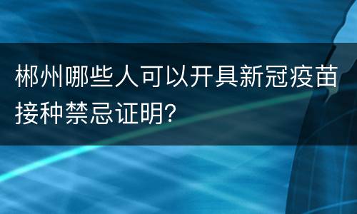 郴州哪些人可以开具新冠疫苗接种禁忌证明？
