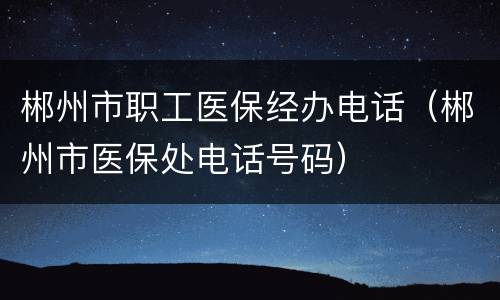 郴州市职工医保经办电话（郴州市医保处电话号码）