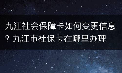 九江社会保障卡如何变更信息? 九江市社保卡在哪里办理