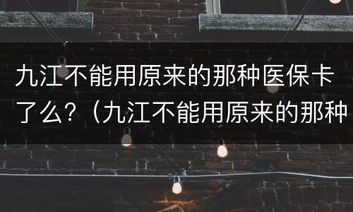 九江不能用原来的那种医保卡了么?（九江不能用原来的那种医保卡了么现在）