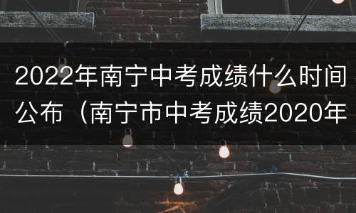 2022年南宁中考成绩什么时间公布（南宁市中考成绩2020年）