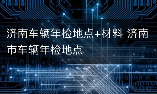 济南车辆年检地点+材料 济南市车辆年检地点