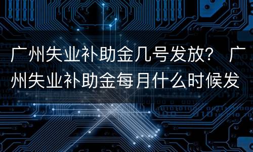 广州失业补助金几号发放？ 广州失业补助金每月什么时候发