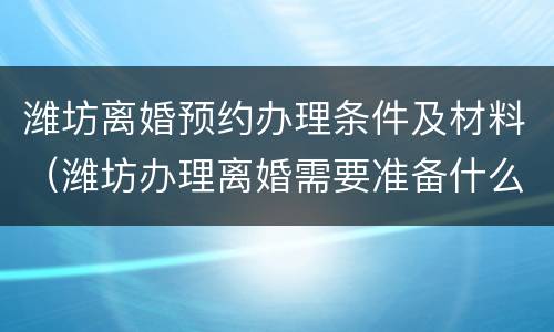 潍坊离婚预约办理条件及材料（潍坊办理离婚需要准备什么）