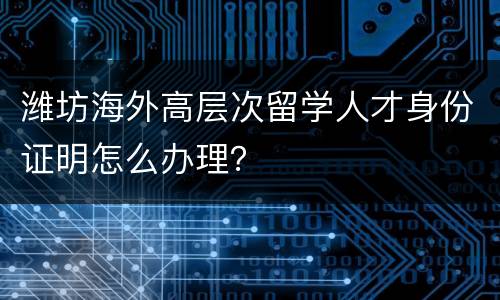 潍坊海外高层次留学人才身份证明怎么办理？