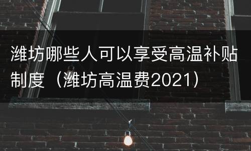潍坊哪些人可以享受高温补贴制度（潍坊高温费2021）