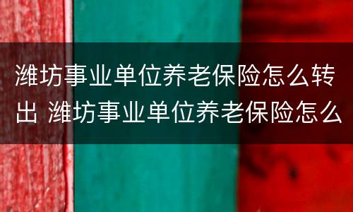 潍坊事业单位养老保险怎么转出 潍坊事业单位养老保险怎么转出的