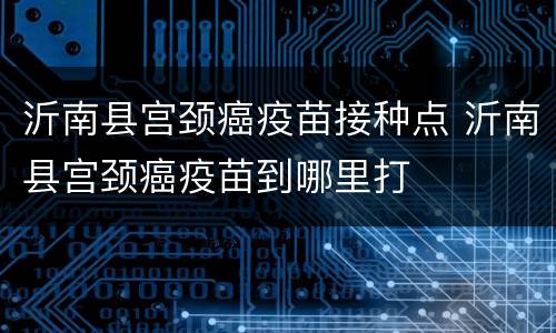 沂南县宫颈癌疫苗接种点 沂南县宫颈癌疫苗到哪里打
