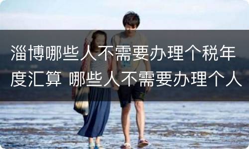 淄博哪些人不需要办理个税年度汇算 哪些人不需要办理个人所得税年度汇算