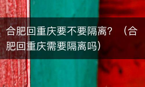 合肥回重庆要不要隔离？（合肥回重庆需要隔离吗）