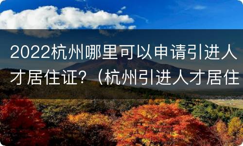 2022杭州哪里可以申请引进人才居住证?（杭州引进人才居住证申请条件）