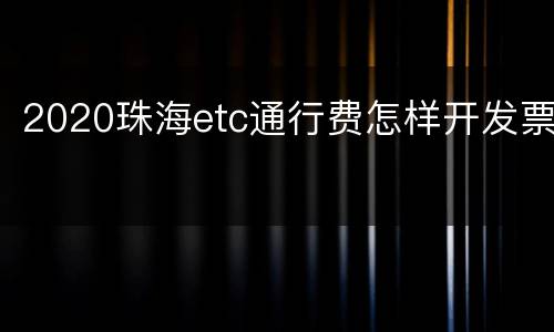 2020珠海etc通行费怎样开发票